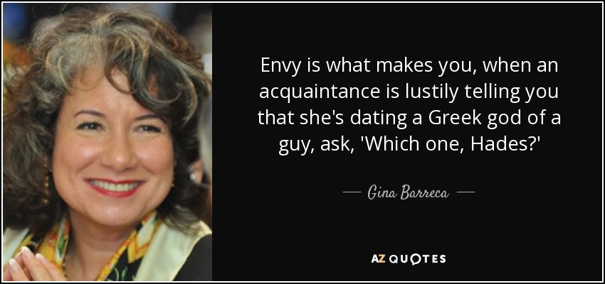 Envy is what makes you, when an acquaintance is lustily telling you that she's dating a Greek god of a guy, ask, 'Which one, Hades?' - Gina Barreca