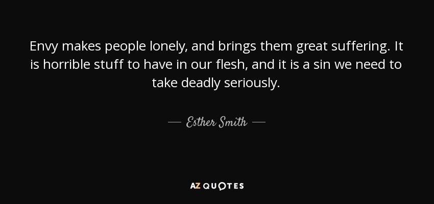 Envy makes people lonely, and brings them great suffering. It is horrible stuff to have in our flesh, and it is a sin we need to take deadly seriously. - Esther Smith