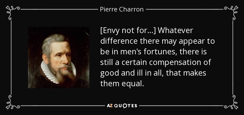 [Envy not for...] Whatever difference there may appear to be in men's fortunes, there is still a certain compensation of good and ill in all, that makes them equal. - Pierre Charron
