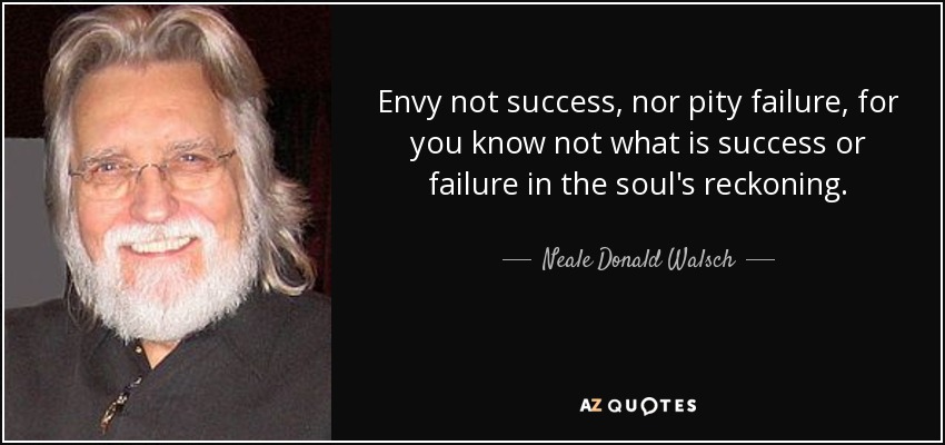 Envy not success, nor pity failure, for you know not what is success or failure in the soul's reckoning. - Neale Donald Walsch