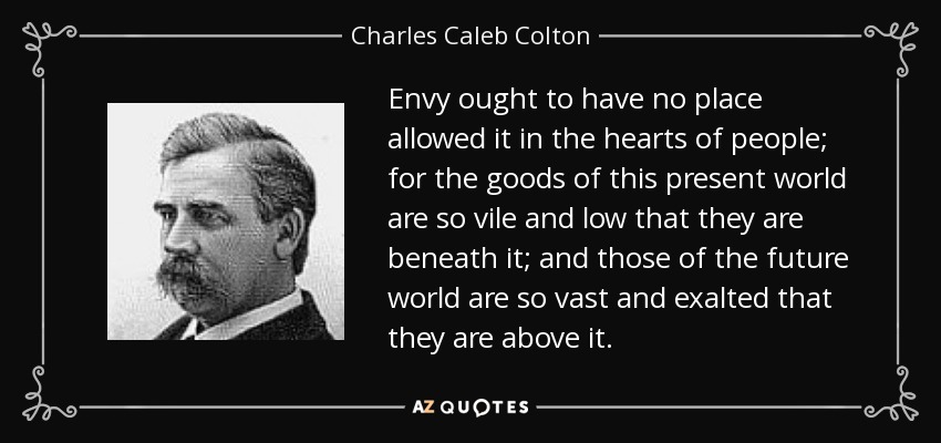 Envy ought to have no place allowed it in the hearts of people; for the goods of this present world are so vile and low that they are beneath it; and those of the future world are so vast and exalted that they are above it. - Charles Caleb Colton