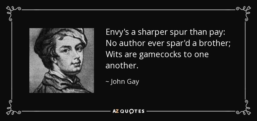Envy's a sharper spur than pay: No author ever spar'd a brother; Wits are gamecocks to one another. - John Gay