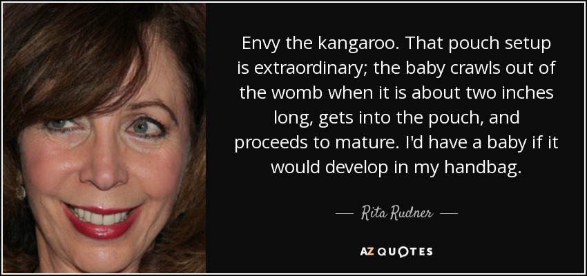 Envy the kangaroo. That pouch setup is extraordinary; the baby crawls out of the womb when it is about two inches long, gets into the pouch, and proceeds to mature. I'd have a baby if it would develop in my handbag. - Rita Rudner