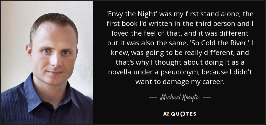 'Envy the Night' was my first stand alone, the first book I'd written in the third person and I loved the feel of that, and it was different but it was also the same. 'So Cold the River,' I knew, was going to be really different, and that's why I thought about doing it as a novella under a pseudonym, because I didn't want to damage my career. - Michael Koryta