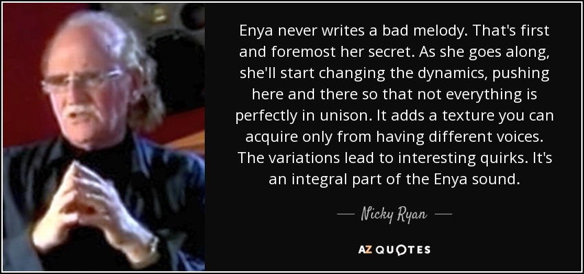 Enya never writes a bad melody. That's first and foremost her secret. As she goes along, she'll start changing the dynamics, pushing here and there so that not everything is perfectly in unison. It adds a texture you can acquire only from having different voices. The variations lead to interesting quirks. It's an integral part of the Enya sound. - Nicky Ryan