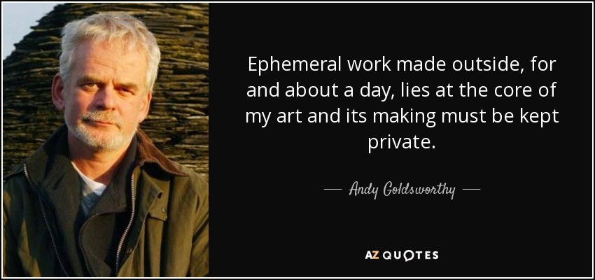 Ephemeral work made outside, for and about a day, lies at the core of my art and its making must be kept private. - Andy Goldsworthy