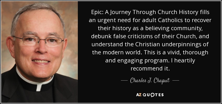 Epic: A Journey Through Church History fills an urgent need for adult Catholics to recover their history as a believing community, debunk false criticisms of their Church, and understand the Christian underpinnings of the modern world. This is a vivid, thorough and engaging program. I heartily recommend it. - Charles J. Chaput
