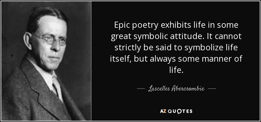 Epic poetry exhibits life in some great symbolic attitude. It cannot strictly be said to symbolize life itself, but always some manner of life. - Lascelles Abercrombie