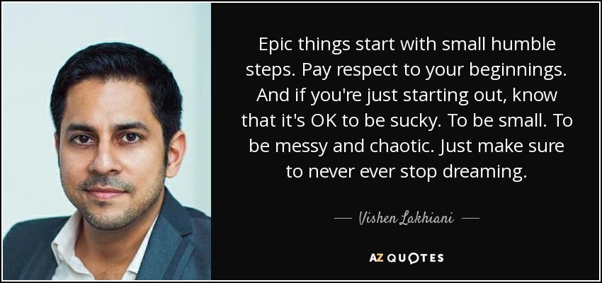 Epic things start with small humble steps. Pay respect to your beginnings. And if you're just starting out, know that it's OK to be sucky. To be small. To be messy and chaotic. Just make sure to never ever stop dreaming. - Vishen Lakhiani