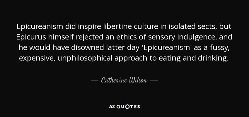 Epicureanism did inspire libertine culture in isolated sects, but Epicurus himself rejected an ethics of sensory indulgence, and he would have disowned latter-day 'Epicureanism' as a fussy, expensive, unphilosophical approach to eating and drinking. - Catherine Wilson