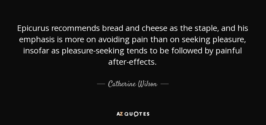 Epicurus recommends bread and cheese as the staple, and his emphasis is more on avoiding pain than on seeking pleasure, insofar as pleasure-seeking tends to be followed by painful after-effects. - Catherine Wilson