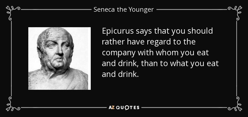 Epicurus says that you should rather have regard to the company with whom you eat and drink, than to what you eat and drink. - Seneca the Younger