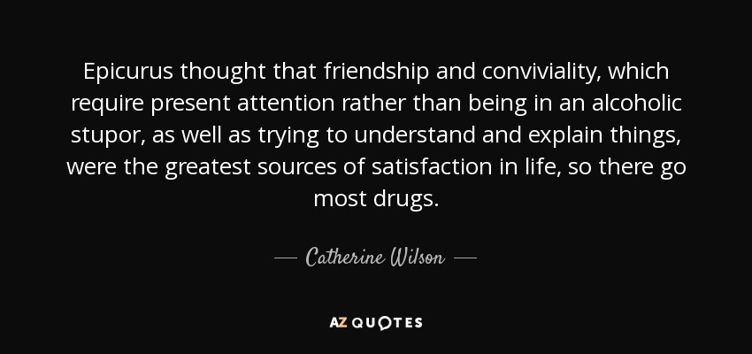 Epicurus thought that friendship and conviviality, which require present attention rather than being in an alcoholic stupor, as well as trying to understand and explain things, were the greatest sources of satisfaction in life, so there go most drugs. - Catherine Wilson