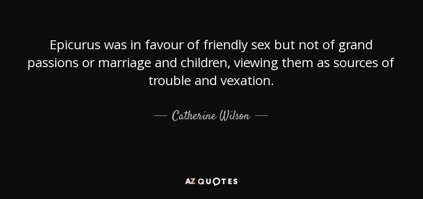 Epicurus was in favour of friendly sex but not of grand passions or marriage and children, viewing them as sources of trouble and vexation. - Catherine Wilson