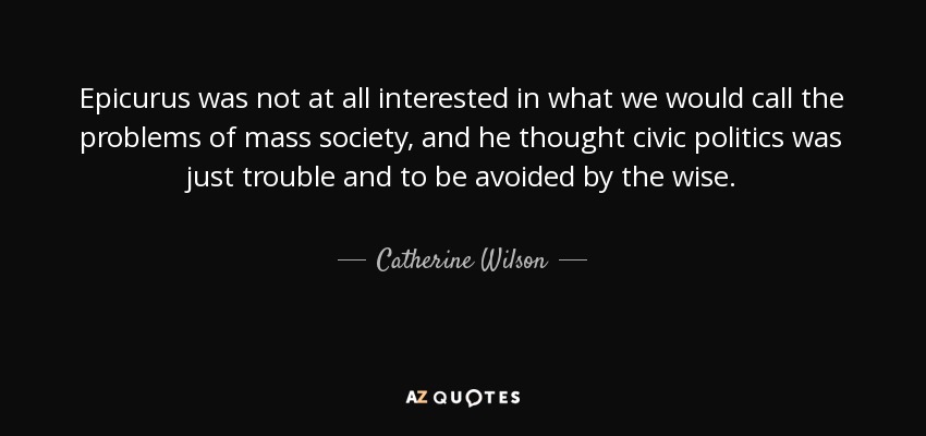 Epicurus was not at all interested in what we would call the problems of mass society, and he thought civic politics was just trouble and to be avoided by the wise. - Catherine Wilson
