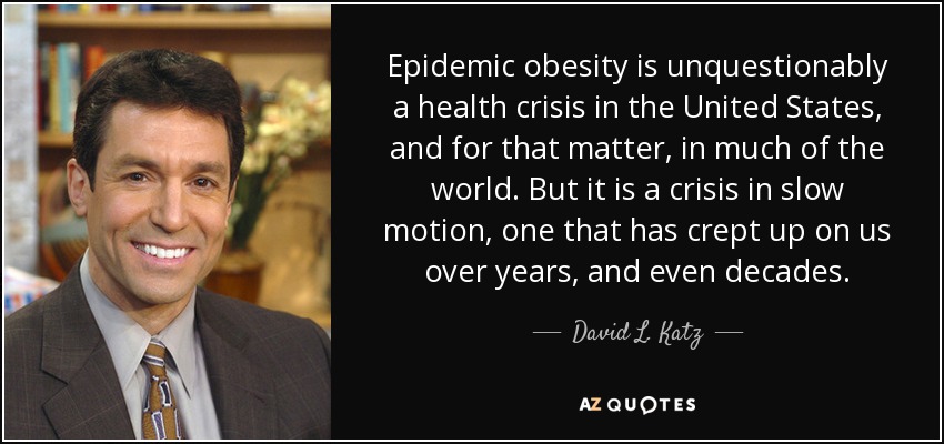Epidemic obesity is unquestionably a health crisis in the United States, and for that matter, in much of the world. But it is a crisis in slow motion, one that has crept up on us over years, and even decades. - David L. Katz