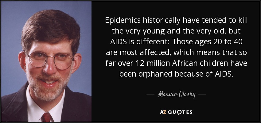 Epidemics historically have tended to kill the very young and the very old, but AIDS is different: Those ages 20 to 40 are most affected, which means that so far over 12 million African children have been orphaned because of AIDS. - Marvin Olasky