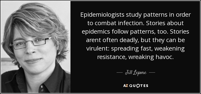 Epidemiologists study patterns in order to combat infection. Stories about epidemics follow patterns, too. Stories arent often deadly, but they can be virulent: spreading fast, weakening resistance, wreaking havoc. - Jill Lepore