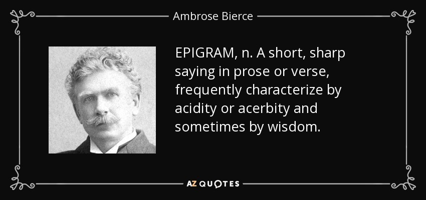 EPIGRAM, n. A short, sharp saying in prose or verse, frequently characterize by acidity or acerbity and sometimes by wisdom. - Ambrose Bierce