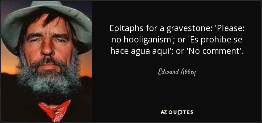 Epitaphs for a gravestone: 'Please: no hooliganism'; or 'Es prohibe se hace agua aqui'; or 'No comment'. - Edward Abbey