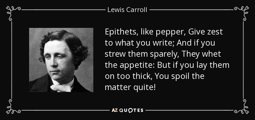 Epithets, like pepper, Give zest to what you write; And if you strew them sparely, They whet the appetite: But if you lay them on too thick, You spoil the matter quite! - Lewis Carroll