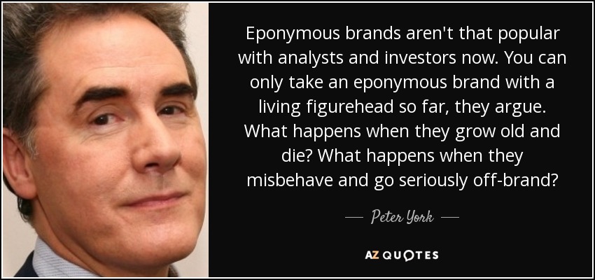 Eponymous brands aren't that popular with analysts and investors now. You can only take an eponymous brand with a living figurehead so far, they argue. What happens when they grow old and die? What happens when they misbehave and go seriously off-brand? - Peter York