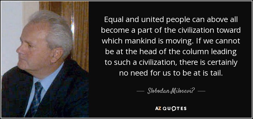 Equal and united people can above all become a part of the civilization toward which mankind is moving. If we cannot be at the head of the column leading to such a civilization, there is certainly no need for us to be at is tail. - Slobodan Milosević