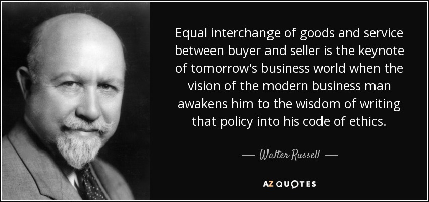 Equal interchange of goods and service between buyer and seller is the keynote of tomorrow's business world when the vision of the modern business man awakens him to the wisdom of writing that policy into his code of ethics. - Walter Russell