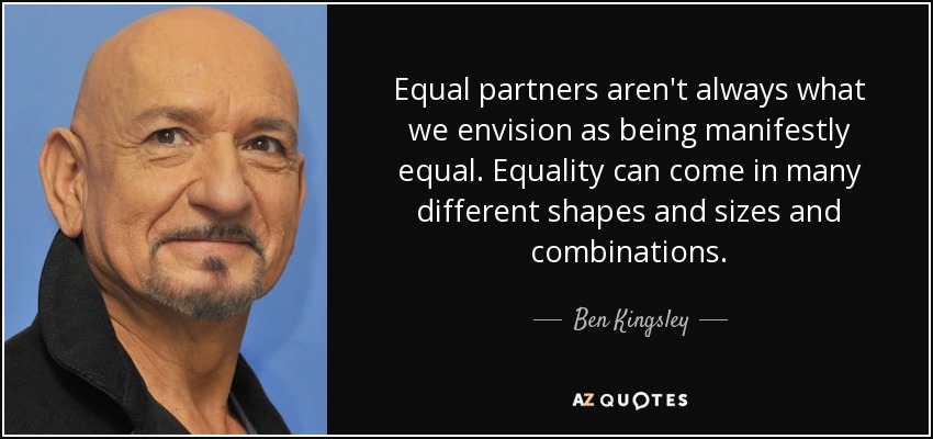 Equal partners aren't always what we envision as being manifestly equal. Equality can come in many different shapes and sizes and combinations. - Ben Kingsley