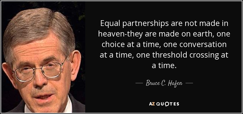 Equal partnerships are not made in heaven-they are made on earth, one choice at a time, one conversation at a time, one threshold crossing at a time. - Bruce C. Hafen