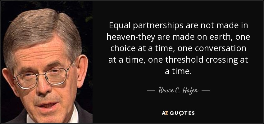 Equal partnerships are not made in heaven-they are made on earth, one choice at a time, one conversation at a time, one threshold crossing at a time. - Bruce C. Hafen