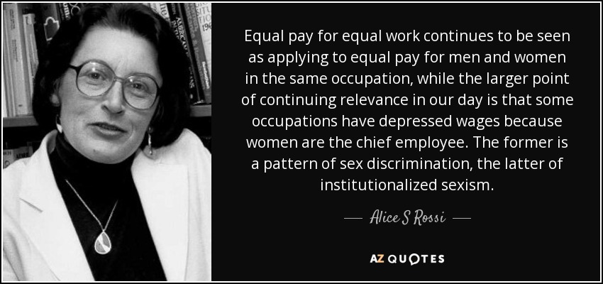 Equal pay for equal work continues to be seen as applying to equal pay for men and women in the same occupation, while the larger point of continuing relevance in our day is that some occupations have depressed wages because women are the chief employee. The former is a pattern of sex discrimination, the latter of institutionalized sexism. - Alice S Rossi