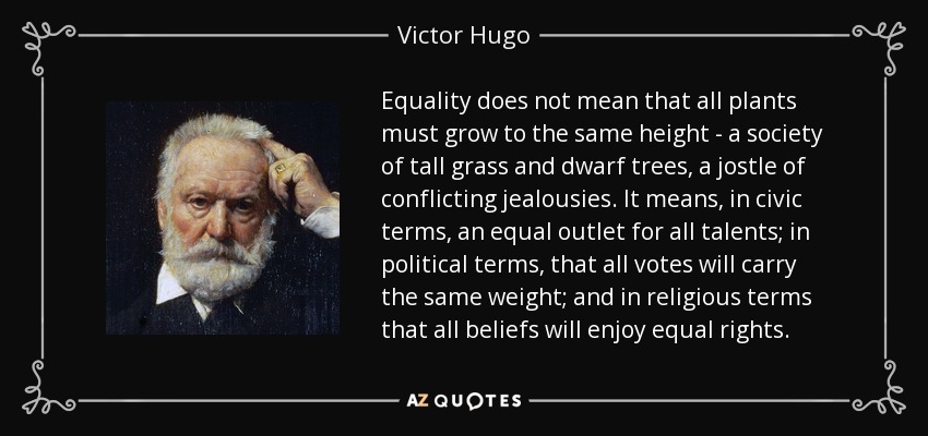 Equality does not mean that all plants must grow to the same height - a society of tall grass and dwarf trees, a jostle of conflicting jealousies. It means, in civic terms, an equal outlet for all talents; in political terms, that all votes will carry the same weight; and in religious terms that all beliefs will enjoy equal rights. - Victor Hugo