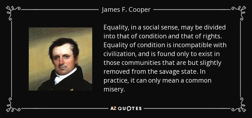 Equality, in a social sense, may be divided into that of condition and that of rights. Equality of condition is incompatible with civilization, and is found only to exist in those communities that are but slightly removed from the savage state. In practice, it can only mean a common misery. - James F. Cooper