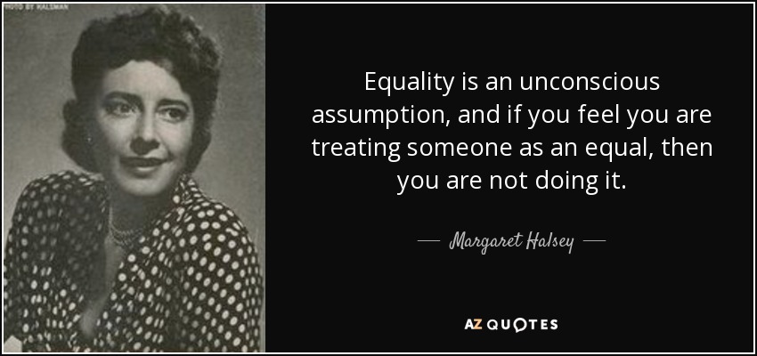Equality is an unconscious assumption, and if you feel you are treating someone as an equal, then you are not doing it. - Margaret Halsey