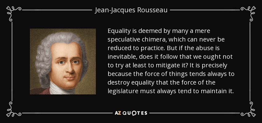 Equality is deemed by many a mere speculative chimera, which can never be reduced to practice. But if the abuse is inevitable, does it follow that we ought not to try at least to mitigate it? It is precisely because the force of things tends always to destroy equality that the force of the legislature must always tend to maintain it. - Jean-Jacques Rousseau