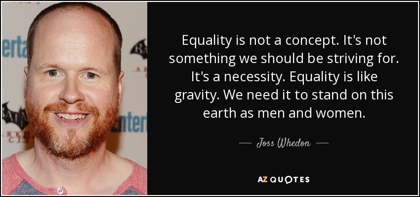 Equality is not a concept. It's not something we should be striving for. It's a necessity. Equality is like gravity. We need it to stand on this earth as men and women. - Joss Whedon