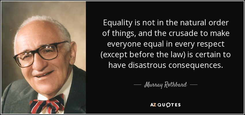Equality is not in the natural order of things, and the crusade to make everyone equal in every respect (except before the law) is certain to have disastrous consequences. - Murray Rothbard