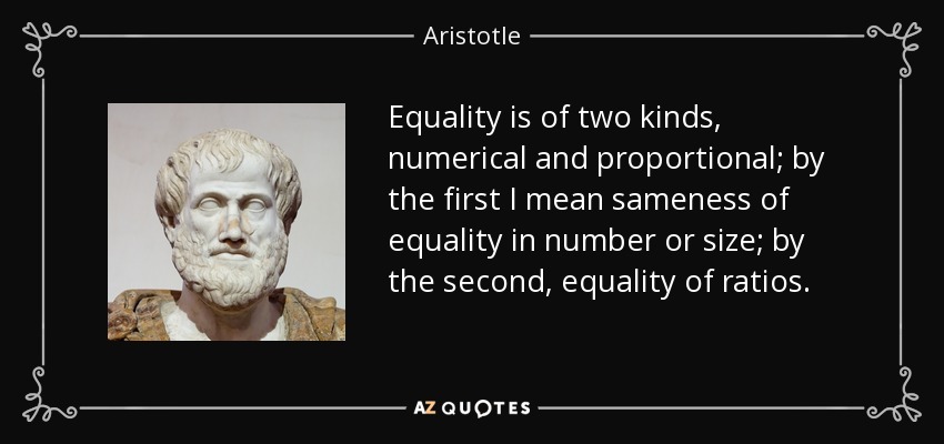 Equality is of two kinds, numerical and proportional; by the first I mean sameness of equality in number or size; by the second, equality of ratios. - Aristotle