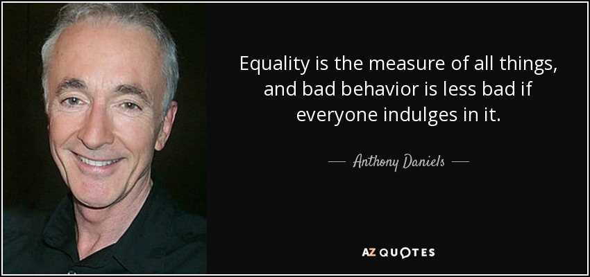 Equality is the measure of all things, and bad behavior is less bad if everyone indulges in it. - Anthony Daniels