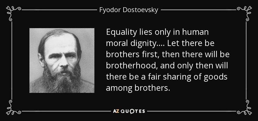 Equality lies only in human moral dignity. ... Let there be brothers first, then there will be brotherhood, and only then will there be a fair sharing of goods among brothers. - Fyodor Dostoevsky
