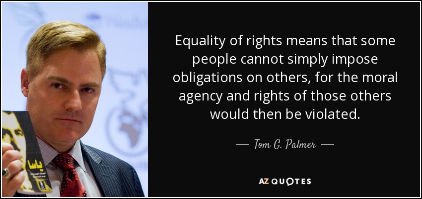 Equality of rights means that some people cannot simply impose obligations on others, for the moral agency and rights of those others would then be violated. - Tom G. Palmer