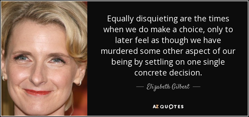 Equally disquieting are the times when we do make a choice, only to later feel as though we have murdered some other aspect of our being by settling on one single concrete decision. - Elizabeth Gilbert