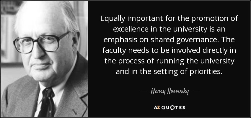 Equally important for the promotion of excellence in the university is an emphasis on shared governance. The faculty needs to be involved directly in the process of running the university and in the setting of priorities. - Henry Rosovsky