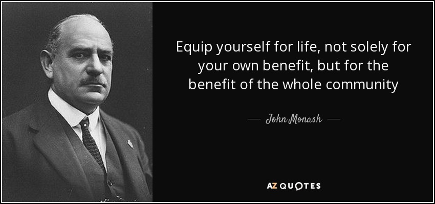 Equip yourself for life, not solely for your own benefit, but for the benefit of the whole community - John Monash
