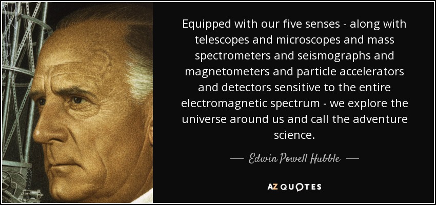 Equipped with our five senses - along with telescopes and microscopes and mass spectrometers and seismographs and magnetometers and particle accelerators and detectors sensitive to the entire electromagnetic spectrum - we explore the universe around us and call the adventure science. - Edwin Powell Hubble