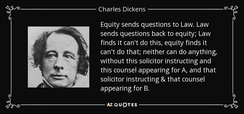 Equity sends questions to Law. Law sends questions back to equity; Law finds it can't do this, equity finds it can't do that; neither can do anything, without this solicitor instructing and this counsel appearing for A, and that solicitor instructing & that counsel appearing for B. - Charles Dickens