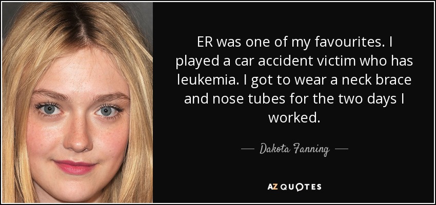 ER was one of my favourites. I played a car accident victim who has leukemia. I got to wear a neck brace and nose tubes for the two days I worked. - Dakota Fanning