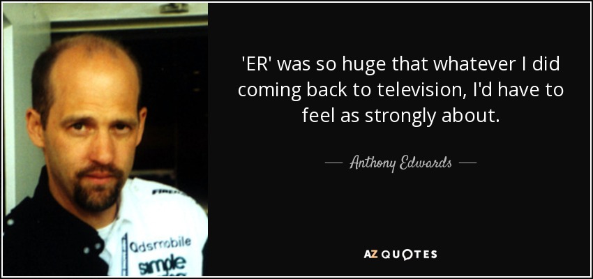 'ER' was so huge that whatever I did coming back to television, I'd have to feel as strongly about. - Anthony Edwards