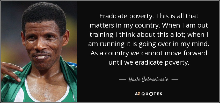 Eradicate poverty. This is all that matters in my country. When I am out training I think about this a lot; when I am running it is going over in my mind. As a country we cannot move forward until we eradicate poverty. - Haile Gebrselassie